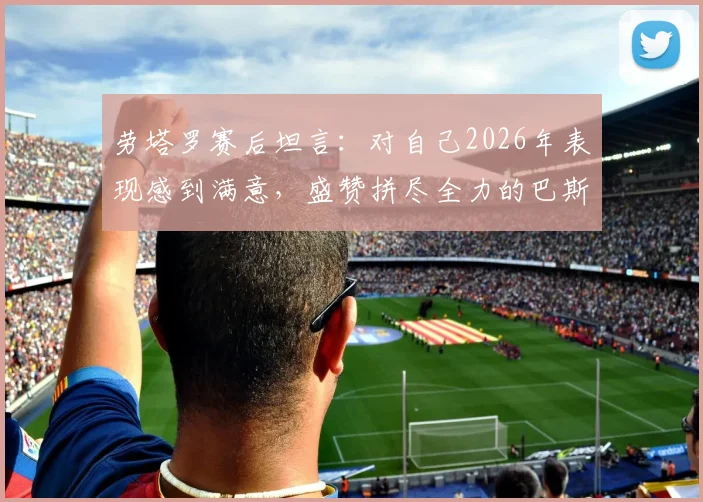 劳塔罗赛后坦言：对自己2026年表现感到满意，盛赞拼尽全力的巴斯托尼
