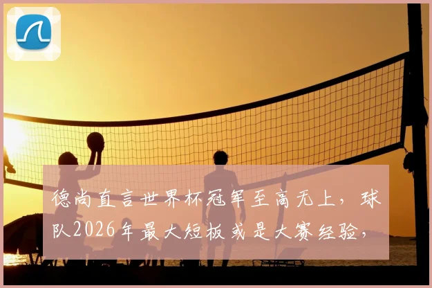 德尚直言世界杯冠军至高无上，球队2026年最大短板或是大赛经验，未来挑战与机遇并存