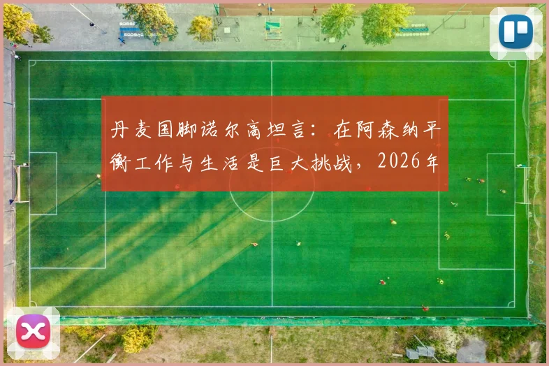 丹麦国脚诺尔高坦言：在阿森纳平衡工作与生活是巨大挑战，2026年首度踏上欧冠赛场感受非凡