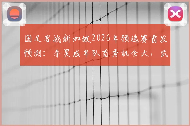 国足客战新加坡2026年预选赛首发预测:李昊成年队首秀机会大,武磊或将替补出场
