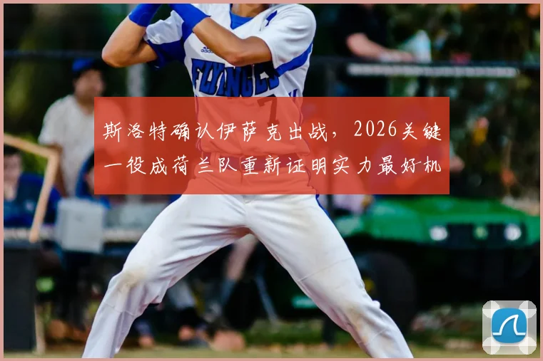 斯洛特确认伊萨克出战,2026关键一役成荷兰队重新证明实力最好机会