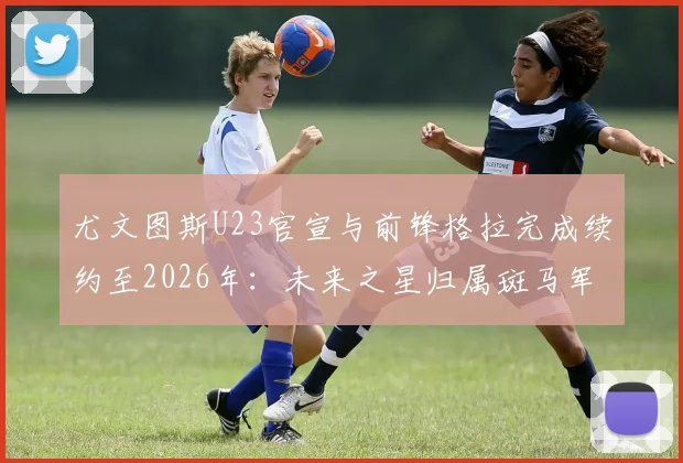 尤文图斯U23官宣与前锋格拉完成续约至2026年：未来之星归属斑马军团，详解其背景与俱乐部青训规划