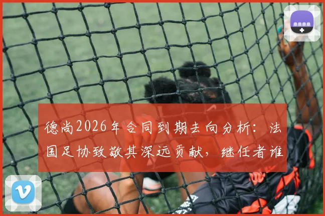 德尚2026年合同到期去向分析：法国足协致敬其深远贡献，继任者谁将接棒？