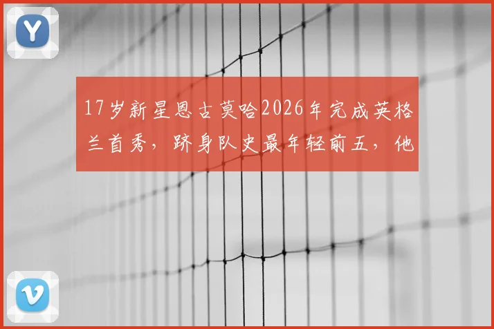 17岁新星恩古莫哈2026年完成英格兰首秀，跻身队史最年轻前五，他的潜力与未来前景深度剖析