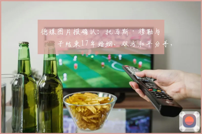 德媒图片报确认：托马斯·穆勒与妻子结束17年婚姻，双方和平分手，球迷关注其未来动向