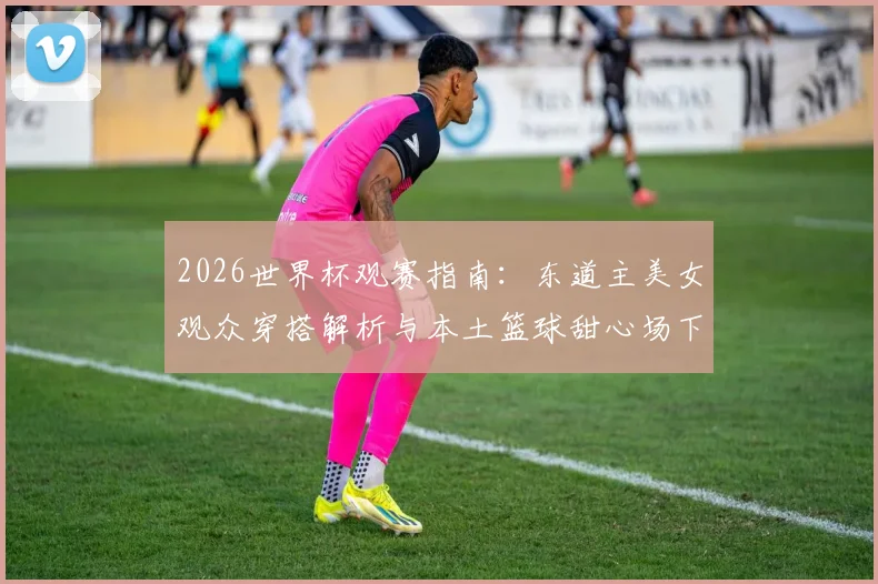 2026世界杯观赛指南：东道主美女观众穿搭解析与本土篮球甜心场下训练日常大揭秘