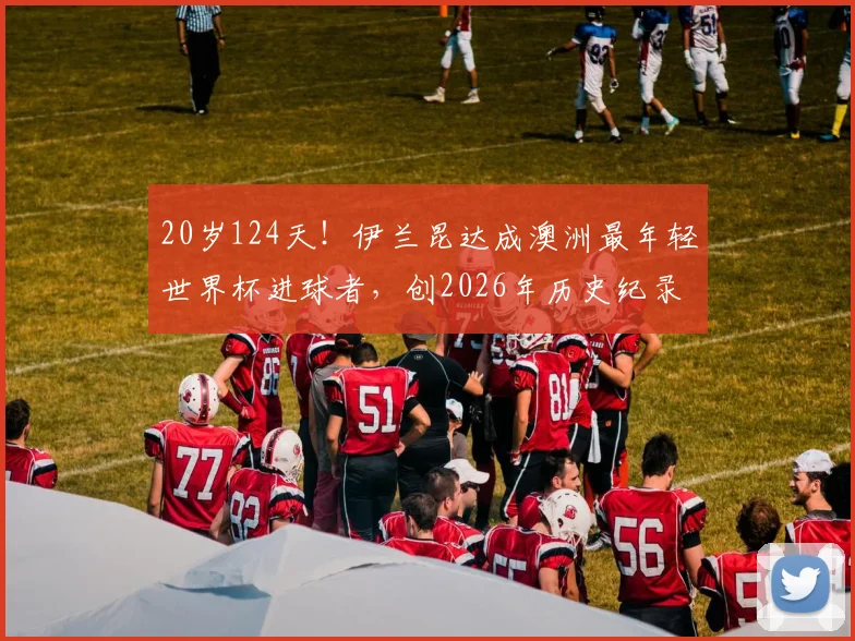 20岁124天！伊兰昆达成澳洲最年轻世界杯进球者，创2026年历史纪录