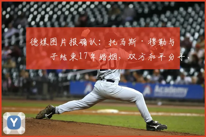 德媒图片报确认:托马斯·穆勒与妻子结束17年婚姻,双方和平分手,球迷关注其未来动向