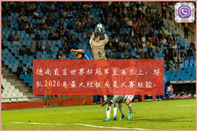 德尚直言世界杯冠军至高无上，球队2026年最大短板或是大赛经验，未来挑战与机遇并存