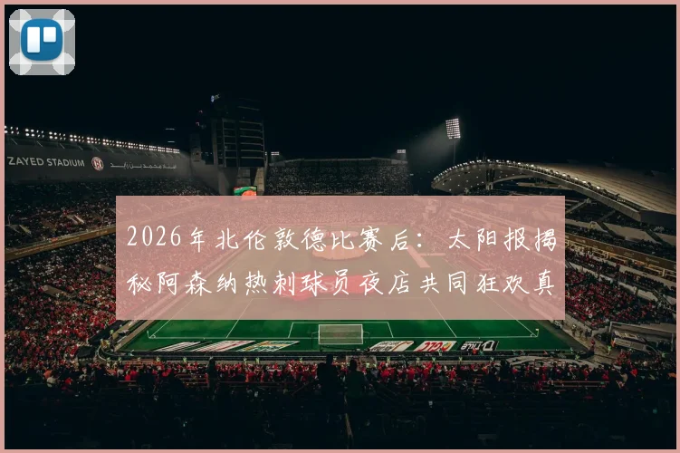 2026年北伦敦德比赛后：太阳报揭秘阿森纳热刺球员夜店共同狂欢真实情况