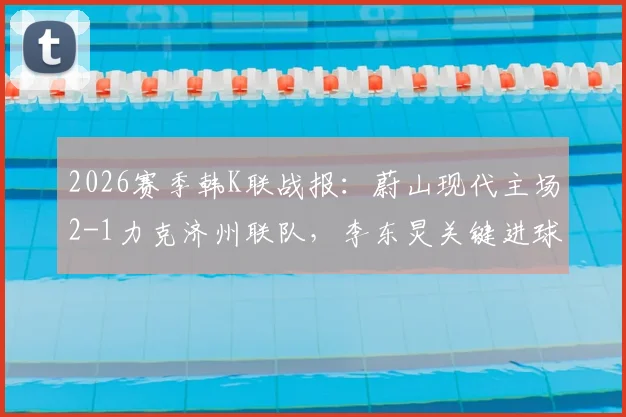 2026赛季韩K联战报：蔚山现代主场2-1力克济州联队，李东炅关键进球，附赛后分析及两队近期状态解读