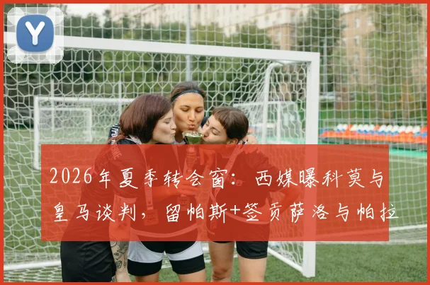 2026年夏季转会窗：西媒曝科莫与皇马谈判，留帕斯+签贡萨洛与帕拉西奥斯