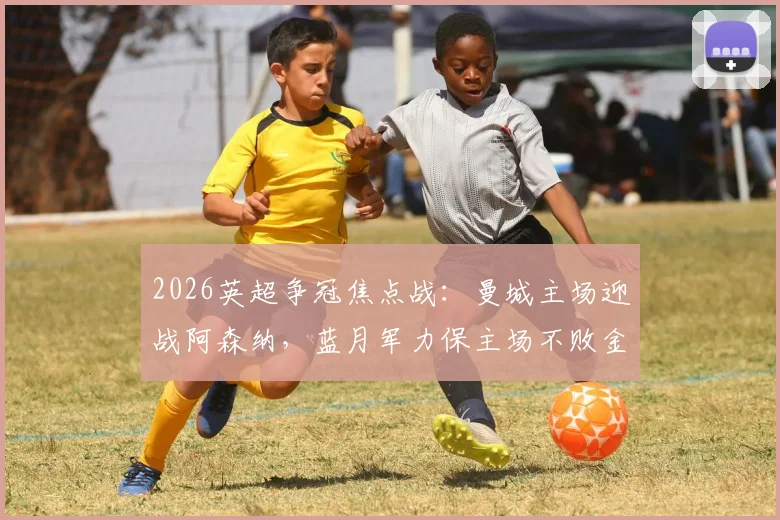 2026英超争冠焦点战：曼城主场迎战阿森纳，蓝月军力保主场不败金身，枪手能否打破2026年客场魔咒？