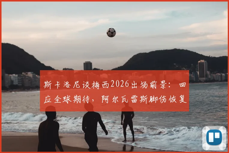 斯卡洛尼谈梅西2026出场前景:回应全球期待,阿尔瓦雷斯脚伤恢复顺利,最新情况详解
