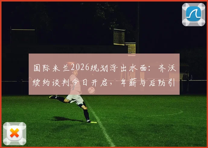 国际米兰2026规划浮出水面：齐沃续约谈判今日开启，年薪与后防引援成焦点