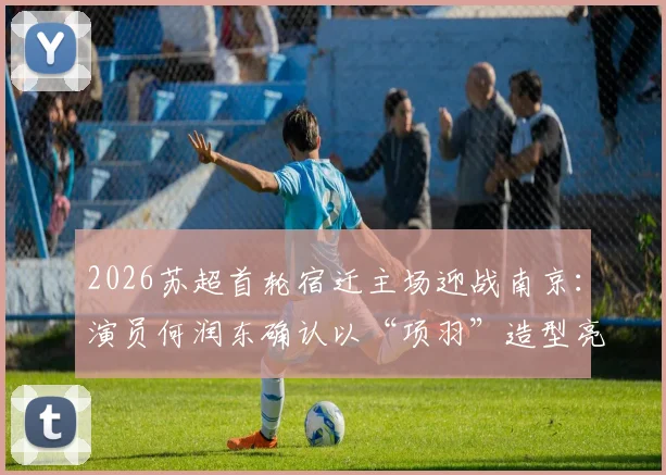 2026苏超首轮宿迁主场迎战南京：演员何润东确认以“项羽”造型亮相，观赛指南与看点解析